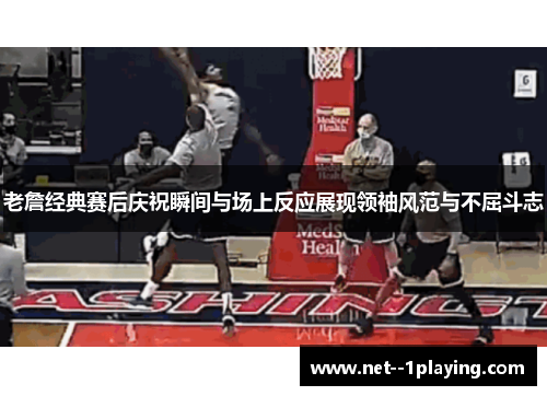 老詹经典赛后庆祝瞬间与场上反应展现领袖风范与不屈斗志