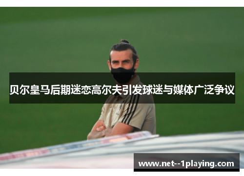 贝尔皇马后期迷恋高尔夫引发球迷与媒体广泛争议